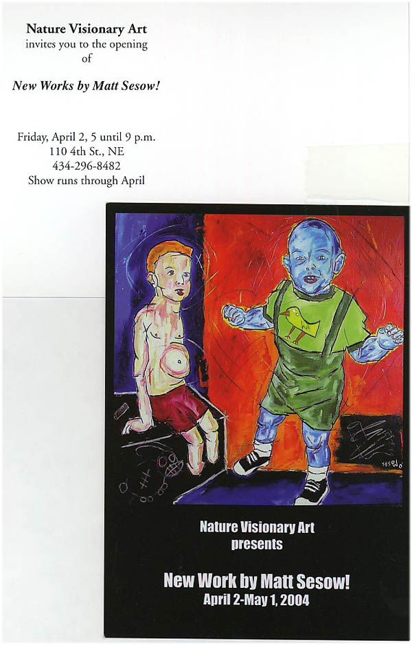 Nature Visionary Art Gallery, Charlottesville, VA, 2004: photograph 1 (Postcard, front and back: “Nature Visionary Art invites you to the opening of New Works by Matt Sesow!” Friday, April 2, 5 until 9 p.m., 110 4th St. NE, Charlottesville. Show runs through April)